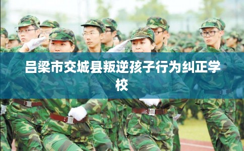 吕梁市交城县叛逆孩子行为纠正学校