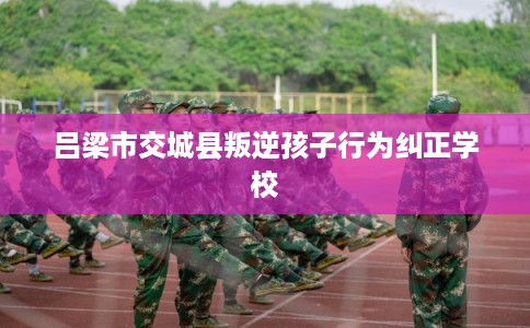 吕梁市交城县叛逆孩子行为纠正学校