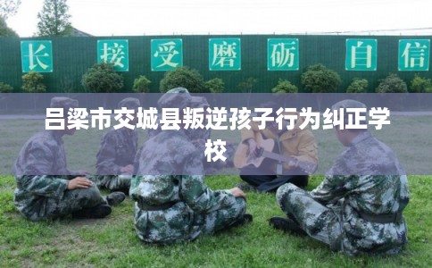 吕梁市交城县叛逆孩子行为纠正学校