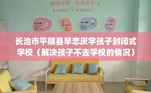 长治市平顺县早恋厌学孩子封闭式学校（解决孩子不去学校的情况）
