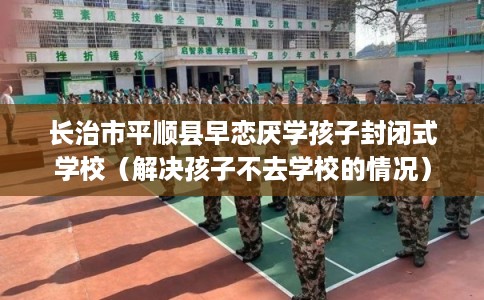 长治市平顺县早恋厌学孩子封闭式学校（解决孩子不去学校的情况）