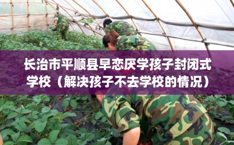 长治市平顺县早恋厌学孩子封闭式学校（解决孩子不去学校的情况）