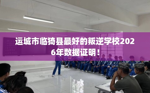 运城市临猗县最好的叛逆学校2026年数据证明！