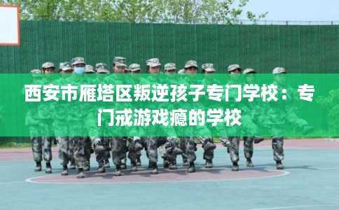 西安市雁塔区叛逆孩子专门学校：专门戒游戏瘾的学校