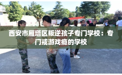 西安市雁塔区叛逆孩子专门学校：专门戒游戏瘾的学校