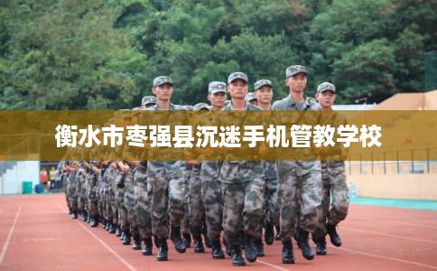 衡水市枣强县沉迷手机管教学校