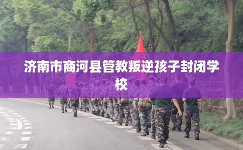 济南市商河县管教叛逆孩子封闭学校 济南市商河县管教叛逆孩子封闭学校