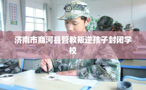济南市商河县管教叛逆孩子封闭学校 济南市商河县管教叛逆孩子封闭学校