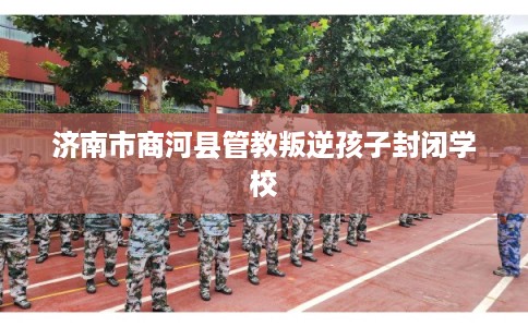 济南市商河县管教叛逆孩子封闭学校