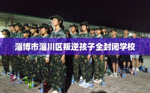 淄博市淄川区叛逆孩子全封闭学校 淄博市淄川区叛逆孩子全封闭学校