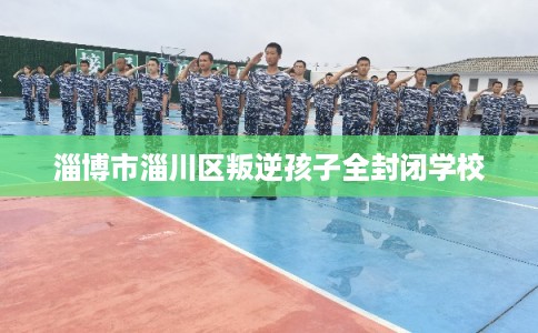 淄博市淄川区叛逆孩子全封闭学校 淄博市淄川区叛逆孩子全封闭学校