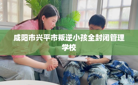 咸阳市兴平市叛逆小孩全封闭管理学校 咸阳市兴平市叛逆小孩全封闭管理学校