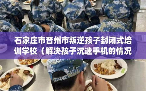 石家庄市晋州市叛逆孩子封闭式培训学校（解决孩子沉迷手机的情况）