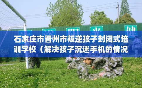 石家庄市晋州市叛逆孩子封闭式培训学校（解决孩子沉迷手机的情况）