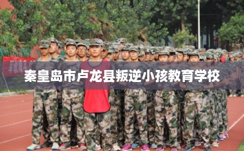 秦皇岛市卢龙县叛逆小孩教育学校