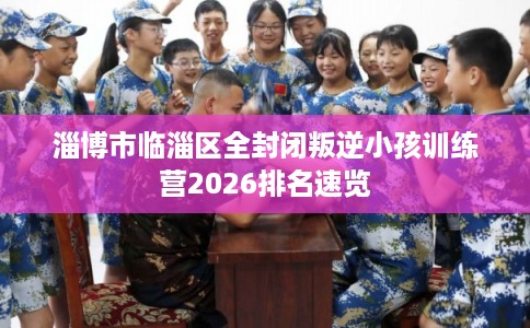 淄博市临淄区全封闭叛逆小孩训练营2026排名速览 淄博市临淄区全封闭叛逆小孩训练营2026排名速览
