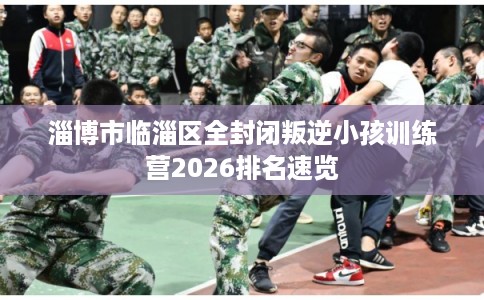 淄博市临淄区全封闭叛逆小孩训练营2026排名速览 淄博市临淄区全封闭叛逆小孩训练营2026排名速览