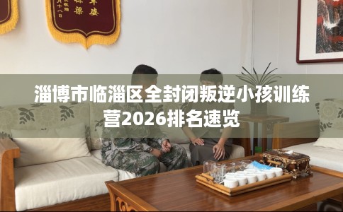 淄博市临淄区全封闭叛逆小孩训练营2026排名速览 淄博市临淄区全封闭叛逆小孩训练营2026排名速览