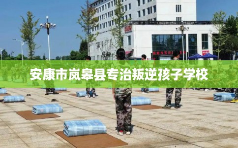 安康市岚皋县专治叛逆孩子学校