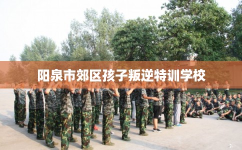 阳泉市郊区孩子叛逆特训学校 阳泉市郊区孩子叛逆特训学校