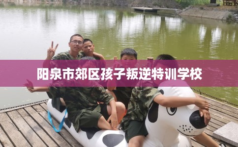 阳泉市郊区孩子叛逆特训学校 阳泉市郊区孩子叛逆特训学校