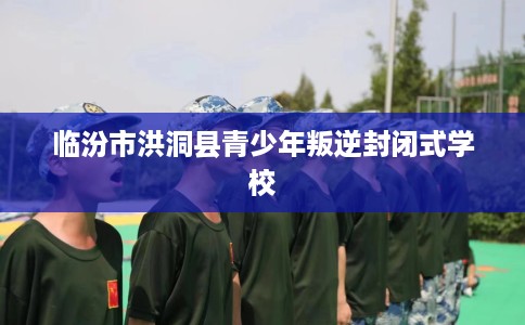 临汾市洪洞县青少年叛逆封闭式学校 临汾市洪洞县青少年叛逆封闭式学校