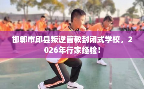 邯郸市邱县叛逆管教封闭式学校，2026年行家经验！