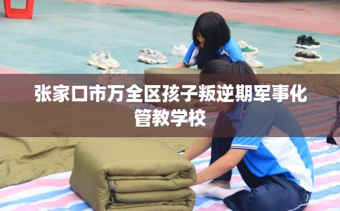 张家口市万全区孩子叛逆期军事化管教学校 张家口市万全区孩子叛逆期军事化管教学校