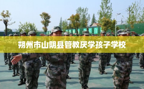 朔州市山阴县管教厌学孩子学校 朔州市山阴县管教厌学孩子学校