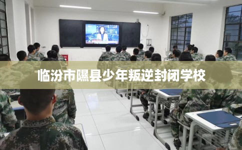 临汾市隰县少年叛逆封闭学校 临汾市隰县少年叛逆封闭学校