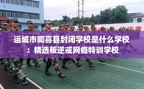 运城市闻喜县封闭学校是什么学校:精选叛逆戒网瘾特训学校 运城市闻喜县封闭学校是什么学校:精选叛逆戒网瘾特训学校