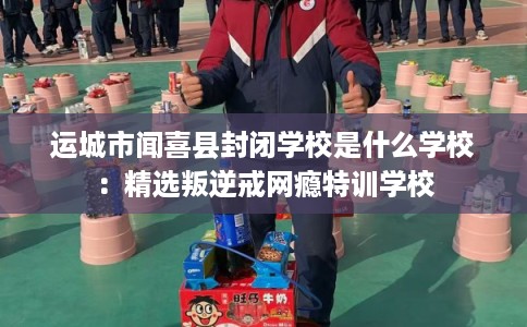 运城市闻喜县封闭学校是什么学校:精选叛逆戒网瘾特训学校 运城市闻喜县封闭学校是什么学校:精选叛逆戒网瘾特训学校