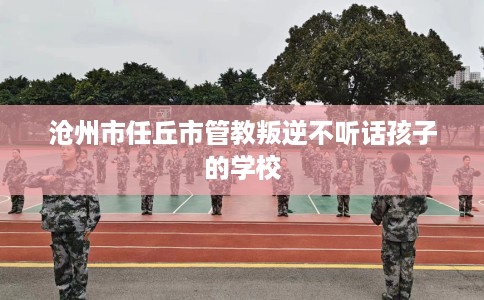 沧州市任丘市管教叛逆不听话孩子的学校