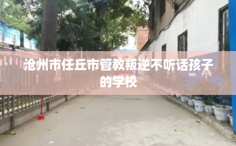 沧州市任丘市管教叛逆不听话孩子的学校