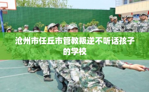 沧州市任丘市管教叛逆不听话孩子的学校