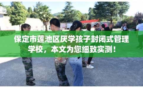 保定市莲池区厌学孩子封闭式管理学校，本文为您细致实测！