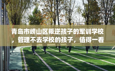青岛市崂山区叛逆孩子的军训学校,管理不去学校的孩子,值得一看! 青岛市崂山区叛逆孩子的军训学校,管理不去学校的孩子,值得一看!