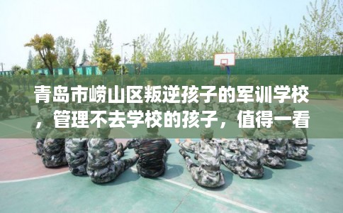 青岛市崂山区叛逆孩子的军训学校,管理不去学校的孩子,值得一看! 青岛市崂山区叛逆孩子的军训学校,管理不去学校的孩子,值得一看!