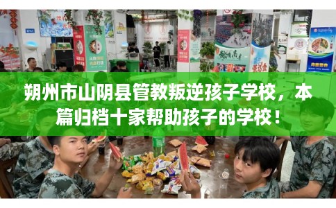朔州市山阴县管教叛逆孩子学校,本篇归档十家帮助孩子的学校! 朔州市山阴县管教叛逆孩子学校,本篇归档十家帮助孩子的学校!
