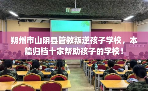 朔州市山阴县管教叛逆孩子学校，本篇归档十家帮助孩子的学校！
