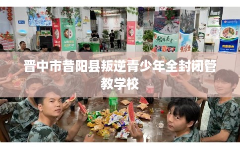 晋中市昔阳县叛逆青少年全封闭管教学校 晋中市昔阳县叛逆青少年全封闭管教学校