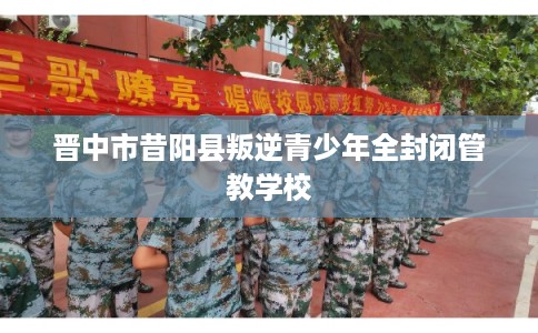 晋中市昔阳县叛逆青少年全封闭管教学校 晋中市昔阳县叛逆青少年全封闭管教学校