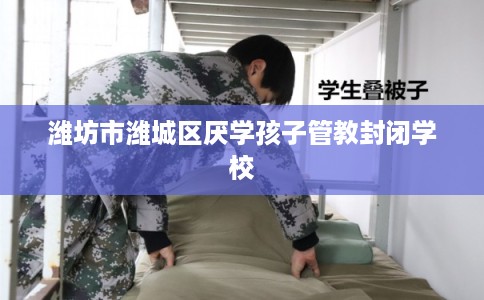 潍坊市潍城区厌学孩子管教封闭学校