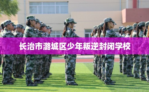 长治市潞城区少年叛逆封闭学校 长治市潞城区少年叛逆封闭学校
