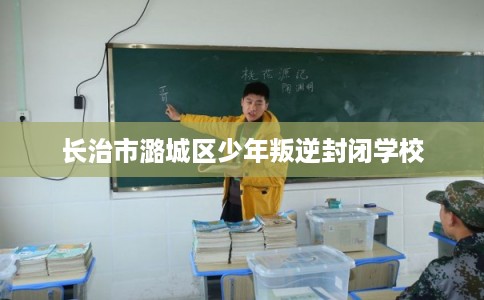 长治市潞城区少年叛逆封闭学校 长治市潞城区少年叛逆封闭学校