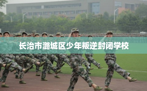 长治市潞城区少年叛逆封闭学校