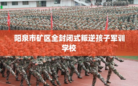 阳泉市矿区全封闭式叛逆孩子军训学校