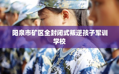 阳泉市矿区全封闭式叛逆孩子军训学校