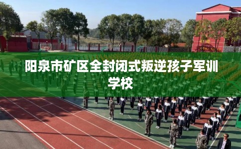 阳泉市矿区全封闭式叛逆孩子军训学校