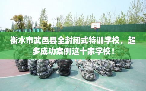 衡水市武邑县全封闭式特训学校，超多成功案例这十家学校！